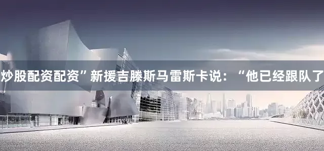 炒股配资配资”新援吉滕斯马雷斯卡说：“他已经跟队了